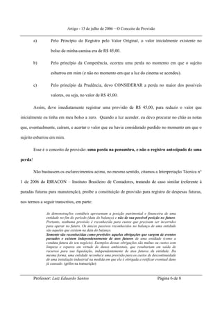Artigo - 13 de julho de 2006 – O Conceito de Provisão


         a)        Pelo Princípio do Registro pelo Valor Original, o valor inicialmente existente no

                   bolso de minha camisa era de R$ 45,00.

         b)        Pelo princípio da Competência, ocorreu uma perda no momento em que o sujeito

                   esbarrou em mim (e não no momento em que a luz do cinema se acendeu).

         c)        Pelo princípio da Prudência, devo CONSIDERAR a perda no maior dos possíveis

                   valores, ou seja, no valor de R$ 45,00.

         Assim, devo imediatamente registrar uma provisão de R$ 45,00, para reduzir o valor que

inicialmente eu tinha em meu bolso a zero. Quando a luz acender, eu devo procurar no chão as notas

que, eventualmente, caíram, e acertar o valor que eu havia considerado perdido no momento em que o

sujeito esbarrou em mim.

         Esse é o conceito de provisão: uma perda na penumbra, e não o registro antecipado de uma

perda!

         Não bastassem os esclarecimentos acima, no mesmo sentido, citamos a Interpretação Técnica n°

1 de 2006 do IBRACON – Instituto Brasileiro de Contadores, tratando de caso similar (referente à

paradas futuras para manutenção), proíbe a constituição de provisão para registro de despesas futuras,

nos termos a seguir transcritos, em parte:

                As demonstrações contábeis apresentam a posição patrimonial e financeira de uma
                entidade no fim do período (data do balanço) e não de sua possível posição no futuro.
                Portanto, nenhuma provisão é reconhecida para custos que precisam ser incorridos
                para operar no futuro. Os únicos passivos reconhecidos no balanço de uma entidade
                são aqueles que existem na data do balanço.
                Somente são reconhecidas como provisões aquelas obrigações que surgem de eventos
                passados e existem independentemente de atos futuros de uma entidade (como a
                conduta futura do seu negócio). Exemplos dessas obrigações são multas ou custos com
                limpeza e reparos em virtude de danos ambientais, que resultariam em saída de
                recursos para sua liquidação, independentemente de atos futuros da entidade. Da
                mesma forma, uma entidade reconhece uma provisão para os custos de descontinuidade
                de uma instalação industrial na medida em que ela é obrigada a retificar eventual dano
                já causado. (grifos na transcrição)



         Professor: Luiz Eduardo Santos                                                  Página 6 de 8
 