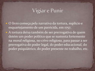  O livro começa pela narrativa da tortura, suplício e
esquartejamento de um parricida, em 1757.
 A tortura deixa também de ser prerrogativa de quem
detém um poder político que se sustenta fortemente
na moral religiosa, no crivo religioso, para passar a ser
prerrogativa do poder legal, do poder educacional, do
poder psiquiátrico, do poder presente no trabalho, etc.
 