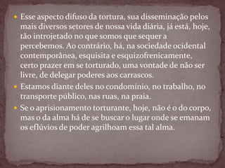  Esse aspecto difuso da tortura, sua disseminação pelos
mais diversos setores de nossa vida diária, já está, hoje,
tão introjetado no que somos que sequer a
percebemos. Ao contrário, há, na sociedade ocidental
contemporânea, esquisita e esquizofrenicamente,
certo prazer em se torturado, uma vontade de não ser
livre, de delegar poderes aos carrascos.
 Estamos diante deles no condomínio, no trabalho, no
transporte público, nas ruas, na praia.
 Se o aprisionamento torturante, hoje, não é o do corpo,
mas o da alma há de se buscar o lugar onde se emanam
os eflúvios de poder agrilhoam essa tal alma.
 