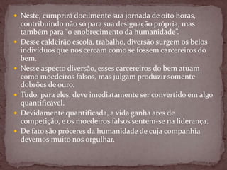  Neste, cumprirá docilmente sua jornada de oito horas,
contribuindo não só para sua designação própria, mas
também para “o enobrecimento da humanidade”.
 Desse caldeirão escola, trabalho, diversão surgem os belos
indivíduos que nos cercam como se fossem carcereiros do
bem.
 Nesse aspecto diversão, esses carcereiros do bem atuam
como moedeiros falsos, mas julgam produzir somente
dobrões de ouro.
 Tudo, para eles, deve imediatamente ser convertido em algo
quantificável.
 Devidamente quantificada, a vida ganha ares de
competição, e os moedeiros falsos sentem-se na liderança.
 De fato são próceres da humanidade de cuja companhia
devemos muito nos orgulhar.
 