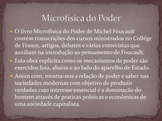  O livro Microfísica do Poder de Michel Foucault
contém transcrições dos cursos ministrados no Collége
de France, artigos, debates e várias entrevistas que
auxiliam na introdução ao pensamento de Foucault.
 Esta obra explicita como os mecanismos de poder são
exercidos fora, abaixo e ao lado do aparelho de Estado.
 Assim com, mostra-nos a relação de poder e saber nas
sociedades modernas com objetivo de produzir
verdades cujo interesse essencial é a dominação do
homem através de praticas políticas e econômicas de
uma sociedade capitalista.
 