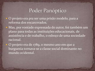  O projeto era pra ser uma prisão modelo, para a
reforma dos encarcerados.
 Mas, por vontade expressada do autor, foi também um
plano para todas as instituições educacionais, de
assistência e de trabalho, o esboço de uma sociedade
racional.
 O projeto era de 1789, o mesmo ano em que a
burguesia tornava-se a classe social dominante no
mundo ocidental.
 