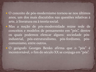  O conceito de pós-modernismo tornou-se nos últimos
anos, um dos mais discutidos nas questões relativas à
arte, à literatura ou à teoria social.
 Mas a noção de pós-modernidade reúne rede de
conceitos e modelos de pensamento em “pós”, dentre
os quais podemos elencar alguns: sociedade pós-
industrial, pós-estruturalismo, pós-fordismo, pós-
comunismo, entre outros.
 O geógrafo Georges Benko afirma que o “pós” é
incontornável, o fim do século XX se conjuga em “pós”.
 