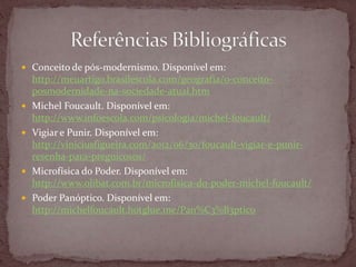  Conceito de pós-modernismo. Disponível em:
http://meuartigo.brasilescola.com/geografia/o-conceito-
posmodernidade-na-sociedade-atual.htm
 Michel Foucault. Disponível em:
http://www.infoescola.com/psicologia/michel-foucault/
 Vigiar e Punir. Disponível em:
http://viniciusfigueira.com/2012/06/30/foucault-vigiar-e-punir-
resenha-para-preguicosos/
 Microfísica do Poder. Disponível em:
http://www.olibat.com.br/microfisica-do-poder-michel-foucault/
 Poder Panóptico. Disponível em:
http://michelfoucault.hotglue.me/Pan%C3%B3ptico
 