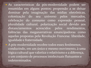  As características da pós-modernidade podem ser
resumidas em alguns pontos: propensão a se deixar
dominar pela imaginação das mídias eletrônicas,
colonização do seu universo pelos mercados,
celebração do consumo como expressão pessoal,
pluralidade cultural, polarização social devido aos
distanciamentos acrescidos pelos rendimentos,
falências das meganarrativas emancipadoras como
aquelas propostas pela Revolução Francesa: liberdade,
igualdade e fraternidade.
 A pós-modernidade recobre todos esses fenômenos,
conduzindo, em um único e mesmo movimento, à uma
lógica cultural que valoriza o relativismo e a diferença,
a um conjunto de processos intelectuais flutuantes e
indeterminados.
 