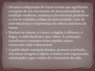  Há uma configuração de traços sociais que significaria
a erupção de um movimento de descontinuidade da
condição moderna: mudanças dos sistemas produtivos
e crise do trabalho, eclipse da historicidade, crise do
individualismo e onipresença da cultura narcisista de
massa.
 Mudam-se valores: é o novo, o fugido, o efêmero, o
folgaz, o individualismo, que valem. A aceleração
transforma o consumo numa rapidez nunca
vivenciada: tudo é descartável.
 A publicidade manipula desejos, promove a sedução,
cria novas imagens e signos, eventos como espetáculos,
valorizando o que a mídia dá o transitório da vida.
 