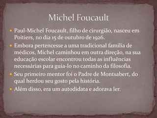  Paul-Michel Foucault, filho de cirurgião, nasceu em
Poitiers, no dia 15 de outubro de 1926.
 Embora pertencesse a uma tradicional família de
médicos, Michel caminhou em outra direção, na sua
educação escolar encontrou todas as influências
necessárias para guia-lo no caminho da filosofia.
 Seu primeiro mentor foi o Padre de Montsabert, do
qual herdou seu gosto pela história.
 Além disso, era um autodidata e adorava ler.
 