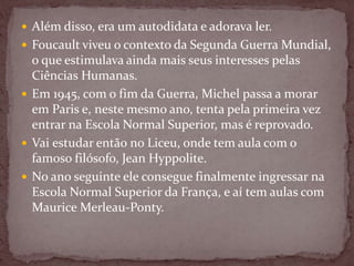  Além disso, era um autodidata e adorava ler.
 Foucault viveu o contexto da Segunda Guerra Mundial,
o que estimulava ainda mais seus interesses pelas
Ciências Humanas.
 Em 1945, com o fim da Guerra, Michel passa a morar
em Paris e, neste mesmo ano, tenta pela primeira vez
entrar na Escola Normal Superior, mas é reprovado.
 Vai estudar então no Liceu, onde tem aula com o
famoso filósofo, Jean Hyppolite.
 No ano seguinte ele consegue finalmente ingressar na
Escola Normal Superior da França, e aí tem aulas com
Maurice Merleau-Ponty.
 
