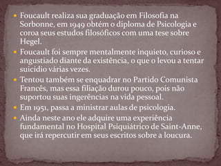  Foucault realiza sua graduação em Filosofia na
Sorbonne, em 1949 obtém o diploma de Psicologia e
coroa seus estudos filosóficos com uma tese sobre
Hegel.
 Foucault foi sempre mentalmente inquieto, curioso e
angustiado diante da existência, o que o levou a tentar
suicídio várias vezes.
 Tentou também se enquadrar no Partido Comunista
Francês, mas essa filiação durou pouco, pois não
suportou suas ingerências na vida pessoal.
 Em 1951, passa a ministrar aulas de psicologia.
 Ainda neste ano ele adquire uma experiência
fundamental no Hospital Psiquiátrico de Saint-Anne,
que irá repercutir em seus escritos sobre a loucura.
 