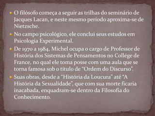 O filósofo começa a seguir as trilhas do seminário de
Jacques Lacan, e neste mesmo período aproxima-se de
Nietzsche.
 No campo psicológico, ele conclui seus estudos em
Psicologia Experimental.
 De 1970 a 1984, Michel ocupa o cargo de Professor de
História dos Sistemas de Pensamentos no Collége de
France, no qual ele toma posse com uma aula que se
torna famosa sob o título de “Ordem do Discurso”.
 Suas obras, desde a “História da Loucura” até “A
História da Sexualidade”, que com sua morte ficaria
inacabada, enquadram-se dentro da Filosofia do
Conhecimento.
 