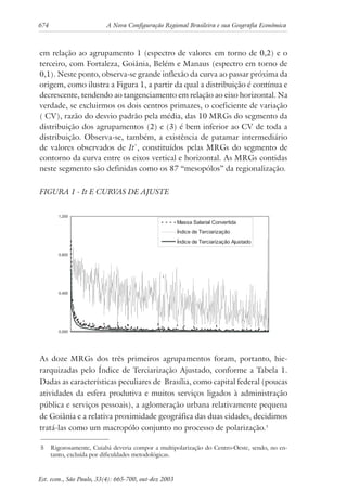 674 A Nova Configuração Regional Brasileira e sua Geografia Econômica
Est. econ., São Paulo, 33(4): 665-700, out-dez 2003
em relação ao agrupamento 1 (espectro de valores em torno de 0,2) e o
terceiro, com Fortaleza, Goiânia, Belém e Manaus (espectro em torno de
0,1). Neste ponto, observa-se grande inflexão da curva ao passar próxima da
origem, como ilustra a Figura 1, a partir da qual a distribuição é contínua e
decrescente, tendendo ao tangenciamento em relação ao eixo horizontal. Na
verdade, se excluirmos os dois centros primazes, o coeficiente de variação
( CV), razão do desvio padrão pela média, das 10 MRGs do segmento da
distribuição dos agrupamentos (2) e (3) é bem inferior ao CV de toda a
distribuição. Observa-se, também, a existência de patamar intermediário
de valores observados de It*
, constituídos pelas MRGs do segmento de
contorno da curva entre os eixos vertical e horizontal. As MRGs contidas
neste segmento são definidas como os 87 “mesopólos” da regionalização.
FIGURA 1 - It E CURVAS DE AJUSTE
As doze MRGs dos três primeiros agrupamentos foram, portanto, hie-
rarquizadas pelo Índice de Terciarização Ajustado, conforme a Tabela 1.
Dadas as características peculiares de Brasília, como capital federal (poucas
atividades da esfera produtiva e muitos serviços ligados à administração
pública e serviços pessoais), a aglomeração urbana relativamente pequena
de Goiânia e a relativa proximidade geográfica das duas cidades, decidimos
tratá-las como um macropólo conjunto no processo de polarização.5
5 Rigorosamente, Cuiabá deveria compor a multipolarização do Centro-Oeste, sendo, no en-
tanto, excluída por dificuldades metodológicas.
 