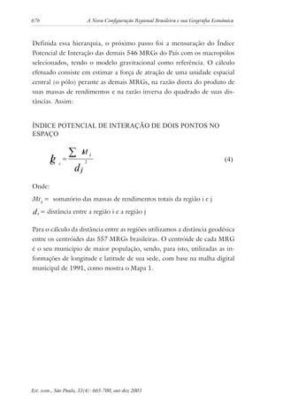 676 A Nova Configuração Regional Brasileira e sua Geografia Econômica
Est. econ., São Paulo, 33(4): 665-700, out-dez 2003
Definida essa hierarquia, o próximo passo foi a mensuração do Índice
Potencial de Interação das demais 546 MRGs do País com os macropólos
selecionados, tendo o modelo gravitacional como referência. O cálculo
efetuado consiste em estimar a força de atração de uma unidade espacial
central (o pólo) perante as demais MRGs, na razão direta do produto de
suas massas de rendimentos e na razão inversa do quadrado de suas dis-
tâncias. Assim:
ÍNDICE POTENCIAL DE INTERAÇÃO DE DOIS PONTOS NO
ESPAÇO
d
Ig
ij
Mt ij
c 2
∑= (4)
Onde:
Mtij
= somatório das massas de rendimentos totais da região i e j
ijd = distância entre a região i e a região j
Para o cálculo da distância entre as regiões utilizamos a distância geodésica
entre os centróides das 557 MRGs brasileiras. O centróide de cada MRG
é o seu município de maior população, sendo, para isto, utilizadas as in-
formações de longitude e latitude de sua sede, com base na malha digital
municipal de 1991, como mostra o Mapa 1.
 