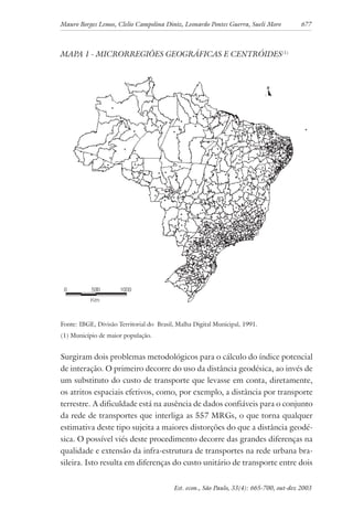 Mauro Borges Lemos, Clelio Campolina Diniz, Leonardo Pontes Guerra, Sueli Moro 677
Est. econ., São Paulo, 33(4): 665-700, out-dez 2003
MAPA 1 - MICRORREGIÕES GEOGRÁFICAS E CENTRÓIDES(1)
Fonte: IBGE, Divisão Territorial do Brasil, Malha Digital Municipal, 1991.
(1) Município de maior população.
Surgiram dois problemas metodológicos para o cálculo do índice potencial
de interação. O primeiro decorre do uso da distância geodésica, ao invés de
um substituto do custo de transporte que levasse em conta, diretamente,
os atritos espaciais efetivos, como, por exemplo, a distância por transporte
terrestre. A dificuldade está na ausência de dados confiáveis para o conjunto
da rede de transportes que interliga as 557 MRGs, o que torna qualquer
estimativa deste tipo sujeita a maiores distorções do que a distância geodé-
sica. O possível viés deste procedimento decorre das grandes diferenças na
qualidade e extensão da infra-estrutura de transportes na rede urbana bra-
sileira. Isto resulta em diferenças do custo unitário de transporte entre dois
 