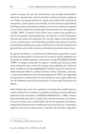 678 A Nova Configuração Regional Brasileira e sua Geografia Econômica
Est. econ., São Paulo, 33(4): 665-700, out-dez 2003
pontos no espaço. Se esses dois pontos forem, por exemplo, polarizadores
potenciais, que possuam a mesma distância e mesmo tamanho econômico
em relação a um ponto polarizável, aquele com melhor rede vinculada de
transportes e, assim, menor custo unitário, será favorecido na capacidade de
polarização, pois as atividades econômicas, nesse caso, localizam-se segundo
o caso clássico weberiano de localização orientada pelo custo de transporte.6
(LEME, 1982). É possível, dessa forma, que os pólos mais periféricos à
rede de transportes sejam prejudicados, em especial na escala de pequenos
números dos pólos mesorregionais. No caso das regiões economicamente
vazias, é possível que o uso da distância geodésica seja neutro em termos
de resultado de polarização, já que as deficiências da rede de transportes são
generalizadas para todos os pontos polarizadores potenciais dessas áreas.
O segundo problema é a inexistência de informações quantitativas acerca
do fluxo de mercadorias e da procura de serviços no Brasil, problema este
recorrente em estudos regionais, como atesta o estudo IPEA/IBGE/NESUR
(1999). A solução encontrada foi aplicar o modelo gravitacional, tendo
como numerador uma variável de estoque como substituta da variável de
fluxo, criando-se um índice potencial de interação, já que não estamos me-
dindo interações efetivas via fluxo de fatores e bens. Utilizamos, para isto,
a variável de rendimentos do Censo Demográfico de 1991, cuja magnitude
irá representar o potencial de área de mercado de uma região, dado pela
área de influência espacial das mercadorias e serviços entre dois pontos no
espaço.
Cabe salientar que, neste caso, seguimos a convenção dos modelos gravita-
cionais tradicionais ao usarmos o quadrado da distância como coeficiente
padrão de atrito da distância. (ISARD & BRAMAHALL, 1960). Como o
que se pretende preencher é a ausência do custo de transporte, estes autores
já estavam atentos para as dificuldades do uso do quadrado da distância,
emprestado diretamente dos modelos gravitacionais da física. A alternativa
sugerida seria estimar, estaticamente, o expoente (β), de modo a especificar
6 Ceteris paribus, os demais fatores locacionais.
 