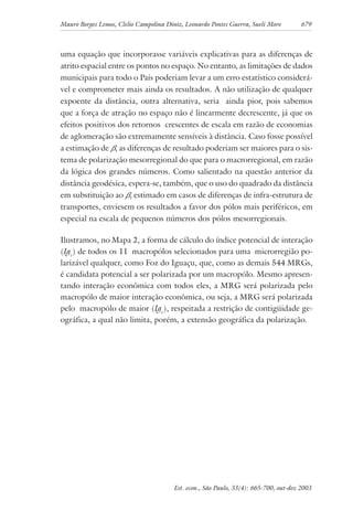 Mauro Borges Lemos, Clelio Campolina Diniz, Leonardo Pontes Guerra, Sueli Moro 679
Est. econ., São Paulo, 33(4): 665-700, out-dez 2003
uma equação que incorporasse variáveis explicativas para as diferenças de
atrito espacial entre os pontos no espaço. No entanto, as limitações de dados
municipais para todo o País poderiam levar a um erro estatístico considerá-
vel e comprometer mais ainda os resultados. A não utilização de qualquer
expoente da distância, outra alternativa, seria ainda pior, pois sabemos
que a força de atração no espaço não é linearmente decrescente, já que os
efeitos positivos dos retornos crescentes de escala em razão de economias
de aglomeração são extremamente sensíveis à distância. Caso fosse possível
a estimação de β, as diferenças de resultado poderiam ser maiores para o sis-
tema de polarização mesorregional do que para o macrorregional, em razão
da lógica dos grandes números. Como salientado na questão anterior da
distância geodésica, espera-se, também, que o uso do quadrado da distância
em substituição ao β, estimado em casos de diferenças de infra-estrutura de
transportes, enviesem os resultados a favor dos pólos mais periféricos, em
especial na escala de pequenos números dos pólos mesorregionais.
Ilustramos, no Mapa 2, a forma de cálculo do índice potencial de interação
(Igc
) de todos os 11 macropólos selecionados para uma microrregião po-
larizável qualquer, como Foz do Iguaçu, que, como as demais 544 MRGs,
é candidata potencial a ser polarizada por um macropólo. Mesmo apresen-
tando interação econômica com todos eles, a MRG será polarizada pelo
macropólo de maior interação econômica, ou seja, a MRG será polarizada
pelo macropólo de maior (Igc
), respeitada a restrição de contigüidade ge-
ográfica, a qual não limita, porém, a extensão geográfica da polarização.
 