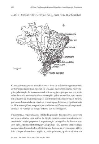 680 A Nova Configuração Regional Brasileira e sua Geografia Econômica
Est. econ., São Paulo, 33(4): 665-700, out-dez 2003
MAPA 2 - EXEMPLO DE CÁLCULO DO Igc
PARA OS 11 MACROPÓLOS
O procedimento para a identificação das áreas de influência segue o critério
de hierarquia econômica espacial, ou seja, cada macropólo cria sua macrorre-
gião pela atração de um conjunto de microrregiões, que, por sua vez, serão
subpolarizadas no interior da macrorregião pelos mesopólos, que atraem
um conjunto de microrregiões para constituírem uma mesorregião. Houve,
portanto, duas rodadas de cálculo, a primeira para delimitar geograficamente
as 11 macrorregiões e a segunda para delimitar as 87 mesorregiões que estão
contidas no “campo de forças” interno das macrorregiões.
Finalmente, a regionalização, obtida da aplicação desse modelo, incorpora
em seus resultados uma análise da fricção espacial, como um refinamento
ao desenho inicial proposto. A representação cartográfica de diversas sele-
ções pelo Sistema de Informações Geográficas - SIG permite uma avaliação
comparativa dos resultados, identificando, de maneira precisa, quais MRGs
irão compor determinada região e, principalmente, quais se situam nos
 