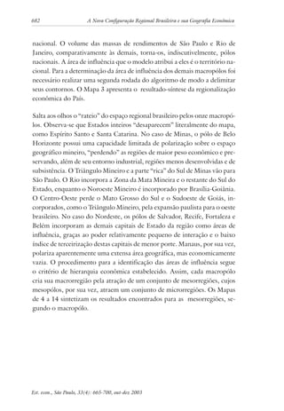 682 A Nova Configuração Regional Brasileira e sua Geografia Econômica
Est. econ., São Paulo, 33(4): 665-700, out-dez 2003
nacional. O volume das massas de rendimentos de São Paulo e Rio de
Janeiro, comparativamente às demais, torna-os, indiscutivelmente, pólos
nacionais. A área de influência que o modelo atribui a eles é o território na-
cional. Para a determinação da área de influência dos demais macropólos foi
necessário realizar uma segunda rodada do algoritmo de modo a delimitar
seus contornos. O Mapa 3 apresenta o resultado-síntese da regionalização
econômica do País.
Salta aos olhos o “rateio” do espaço regional brasileiro pelos onze macropó-
los. Observa-se que Estados inteiros “desaparecem” literalmente do mapa,
como Espírito Santo e Santa Catarina. No caso de Minas, o pólo de Belo
Horizonte possui uma capacidade limitada de polarização sobre o espaço
geográfico mineiro, “perdendo” as regiões de maior peso econômico e pre-
servando, além de seu entorno industrial, regiões menos desenvolvidas e de
subsistência. O Triângulo Mineiro e a parte “rica” do Sul de Minas vão para
São Paulo. O Rio incorpora a Zona da Mata Mineira e o restante do Sul do
Estado, enquanto o Noroeste Mineiro é incorporado por Brasília-Goiânia.
O Centro-Oeste perde o Mato Grosso do Sul e o Sudoeste de Goiás, in-
corporados, como o Triângulo Mineiro, pela expansão paulista para o oeste
brasileiro. No caso do Nordeste, os pólos de Salvador, Recife, Fortaleza e
Belém incorporam as demais capitais de Estado da região como áreas de
influência, graças ao poder relativamente pequeno de interação e o baixo
índice de terceirização destas capitais de menor porte. Manaus, por sua vez,
polariza aparentemente uma extensa área geográfica, mas economicamente
vazia. O procedimento para a identificação das áreas de influência segue
o critério de hierarquia econômica estabelecido. Assim, cada macropólo
cria sua macrorregião pela atração de um conjunto de mesorregiões, cujos
mesopólos, por sua vez, atraem um conjunto de microrregiões. Os Mapas
de 4 a 14 sintetizam os resultados encontrados para as mesorregiões, se-
gundo o macropólo.
 