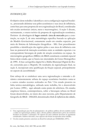 666 A Nova Configuração Regional Brasileira e sua Geografia Econômica
Est. econ., São Paulo, 33(4): 665-700, out-dez 2003
INTRODUÇÃO
O objetivo deste trabalho é identificar a nova configuração regional brasilei-
ra, procurando delimitar seus pólos econômicos e suas áreas de influência,
como base para uma proposta de nova regionalização do Brasil, consideradas
três escalas territoriais (micro, meso e macrorregiões). A seção 1 discute,
sucintamente, o marco teórico da proposta de regionalização econômica.
Partimos da abordagem de lugar central e área de mercado para a cons-
trução, na seção 2, de uma metodologia específica baseada na aplicação
do Modelo Gravitacional, comumente usado em estudos espaciais, por
meio do Sistema de Informações Geográficas - SIG. Este procedimento
possibilita a identificação das regiões-pólos e suas áreas de influência com
base no potencial de interação econômica entre as unidades espaciais e na
correspondente hierarquia de poder de atração econômica no espaço. As
microrregiões geográficas (MRGs) do IBGE constituem a unidade espacial
básica deste estudo, que se baseia nos microdados do Censo Demográfico
de 1991. A base cartográfica digital foi a Malha Municipal Digital do Bra-
sil, convertida para o Mapinfo. Os resultados da regionalização final, na
seção 3, incorporam uma qualificação da fricção espacial, principalmente
no aspecto da acessibilidade.1
Este esforço de se estabelecer uma nova regionalização e entender a di-
nâmica eminentemente urbana do espaço econômico brasileiro soma-se
a outros estudos recentes realizados no País.2
Um estudo pioneiro na
linha teórico-metodológica, utilizada neste trabalho, foi o desenvolvido
por Lemos (1991), aqui adotado como ponto de referência. Os estudos
empíricos básicos, contemporâneos, sobre a hierarquia urbana no Brasil
foram desenvolvidos, no início dos anos noventa, pelo Departamento de
Geografia do IBGE - DEGEO, denominados Rede de influência das cidades,
1 Uma regionalização para fins de planejamento e de políticas públicas deveria também incluir
a análise da representação política, dada a divisão político-administrativa prévia do território
brasileiro em Estados e municípios. Os aspectos do meio ambiente deveriam ser igualmente
considerados. Embora relevantes, esses aspectos não foram incorporados neste trabalho.
2 Um dos estudos pioneiros anteriores no Brasil foi realizado por FERREIRA (1971).
 