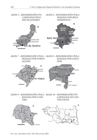 684 A Nova Configuração Regional Brasileira e sua Geografia Econômica
Est. econ., São Paulo, 33(4): 665-700, out-dez 2003
MAPA 5 - MESORREGIÕES PO-
LARIZADAS PELO
RIO DE JANEIRO
MAPA 6 - MESORREGIÕES POLA-
RIZADAS POR BELO
HORIZONTE
MAPA 7 - MESORREGIÕES POLA-
RIZADAS POR PORTO
ALEGRE
MAPA 8 - MESORREGIÕES POLA-
RIZADAS POR SALVA-
DOR
MAPA 9 - MESORREGIÕES POLA-
RIZADAS POR CURI-
TIBA
MAPA 10 - MESORREGIÕES PO-
LARIZADAS NO CEN-
TRO-OESTE
 