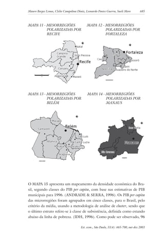 Mauro Borges Lemos, Clelio Campolina Diniz, Leonardo Pontes Guerra, Sueli Moro 685
Est. econ., São Paulo, 33(4): 665-700, out-dez 2003
MAPA 11 - MESORREGIÕES
POLARIZADAS POR
RECIFE
MAPA 12 - MESORREGIÕES
POLARIZADAS POR
FORTALEZA
MAPA 13 - MESORREGIÕES
POLARIZADAS POR
BELÉM
MAPA 14 - MESORREGIÕES
POLARIZADAS POR
MANAUS
O MAPA 15 apresenta um mapeamento da densidade econômica do Bra-
sil, segundo classes do PIB per capita, com base nas estimativas de PIB
municipais para 1996. (ANDRADE & SERRA, 1996). Os PIB per capita
das microrregiões foram agrupados em cinco classes, para o Brasil, pelo
critério da média, usando a metodologia de análise de cluster, sendo que
o último estrato refere-se à classe de subsistência, definida como estando
abaixo da linha de pobreza. (IDH, 1996). Como pode ser observado, 96
 