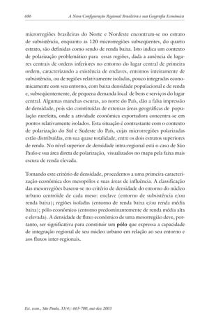 686 A Nova Configuração Regional Brasileira e sua Geografia Econômica
Est. econ., São Paulo, 33(4): 665-700, out-dez 2003
microrregiões brasileiras do Norte e Nordeste encontram-se no estrato
de subsistência, enquanto as 120 microrregiões subseqüentes, do quarto
estrato, são definidas como sendo de renda baixa. Isto indica um contexto
de polarização problemático para essas regiões, dada a ausência de luga-
res centrais de ordens inferiores no entorno do lugar central de primeira
ordem, caracterizando a existência de enclaves, entornos inteiramente de
subsistência, ou de regiões relativamente isoladas, pouco integradas econo-
micamente com seu entorno, com baixa densidade populacional e de renda
e, subseqüentemente, de pequena demanda local de bens e serviços do lugar
central. Algumas manchas escuras, ao norte do País, dão a falsa impressão
de densidade, pois são constituídas de extensas áreas geográficas de popu-
lação rarefeita, onde a atividade econômica exportadora concentra-se em
pontos relativamente isolados. Esta situação é contrastante com o contexto
de polarização do Sul e Sudeste do País, cujas microrregiões polarizadas
estão distribuídas, em sua quase totalidade, entre os dois estratos superiores
de renda. No nível superior de densidade intra-regional está o caso de São
Paulo e sua área direta de polarização, visualizados no mapa pela faixa mais
escura de renda elevada.
Tomando este critério de densidade, procedemos a uma primeira caracteri-
zação econômica dos mesopólos e suas áreas de influência. A classificação
das mesorregiões baseou-se no critério de densidade do entorno do núcleo
urbano centróide de cada meso: enclave (entorno de subsistência e/ou
renda baixa); regiões isoladas (entorno de renda baixa e/ou renda média
baixa); pólo econômico (entorno predominantemente de renda média alta
e elevada). A densidade de fluxo econômico de uma mesorregião deve, por-
tanto, ser significativa para constituir um pólo que expressa a capacidade
de integração regional de seu núcleo urbano em relação ao seu entorno e
aos fluxos inter-regionais.
 