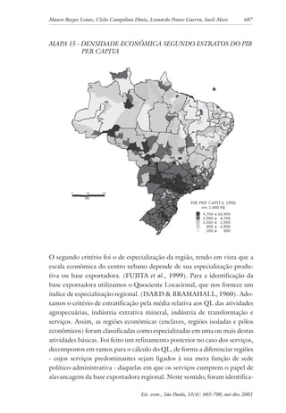 Mauro Borges Lemos, Clelio Campolina Diniz, Leonardo Pontes Guerra, Sueli Moro 687
Est. econ., São Paulo, 33(4): 665-700, out-dez 2003
MAPA 15 - DENSIDADE ECONÔMICA SEGUNDO ESTRATOS DO PIB
PER CAPITA
O segundo critério foi o de especialização da região, tendo em vista que a
escala econômica do centro urbano depende de sua especialização produ-
tiva ou base exportadora. (FUJITA et al., 1999). Para a identificação da
base exportadora utilizamos o Quociente Locacional, que nos fornece um
índice de especialização regional. (ISARD & BRAMAHALL, 1960). Ado-
tamos o critério de estratificação pela média relativa aos QL das atividades
agropecuárias, indústria extrativa mineral, indústria de transformação e
serviços. Assim, as regiões econômicas (enclaves, regiões isoladas e pólos
econômicos) foram classificadas como especializadas em uma ou mais destas
atividades básicas. Foi feito um refinamento posterior no caso dos serviços,
decompostos em ramos para o cálculo do QL, de forma a diferenciar regiões
- cujos serviços predominantes sejam ligados à sua mera função de sede
político-administrativa - daquelas em que os serviços cumprem o papel de
alavancagem da base exportadora regional. Neste sentido, foram identifica-
 