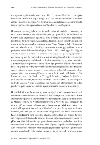 688 A Nova Configuração Regional Brasileira e sua Geografia Econômica
Est. econ., São Paulo, 33(4): 665-700, out-dez 2003
das algumas regiões turísticas - como Rio de Janeiro e Fortaleza - e um pólo
financeiro - São Paulo - que integra sua base industrial com sua função de
centro financeiro nacional. Os resultados da caracterização econômica das
mesorregiões estão apresentados no Quadro 1 e no Mapa 16.
Observa-se a contigüidade das áreas de maior densidade econômica, ca-
racterizadas como pólos industriais e/ou agropecuários, concentradas no
Centro-Sul e organizadas a partir da faixa escura do macropólo nacional de
São Paulo. As mesorregiões, caracterizadas como pólos industriais, concen-
tram-se na faixa vermelha contígua entre Porto Alegre e Belo Horizonte,
que aproximadamente coincide, em seus contornos geográficos, com o
polígono industrial identificado por Diniz (1993). Ao longo do polígono
situado a oeste encontra-se a extensa faixa verde dos pólos agropecuários
das mesorregiões do oeste sulino até as mesorregiões do Centro-Oeste. Este
conjunto representa o núcleo duro do desenvolvimento regional brasileiro.
A forte integração produtiva entre a base agropecuária e indústria se mani-
festa, em geral, na sede do pólo urbano das mesorregiões classificadas como
agropecuárias, as quais desenvolvem o núcleo industrial integrado à base
agropecuária, como exemplificam os casos de áreas de influência de São
Paulo, tais como Uberlândia, no Triângulo Mineiro, São José do Rio Preto,
no Noroeste Paulista, Dourados, no Mato Grosso do Sul, e Rondonópolis,
no Mato Grosso. Nestas localidades têm havido um adensamento da cadeia
produtiva pelo desenvolvimento agroindustrial a jusante e a montante.
O perfil de desenvolvimento regional desigual brasileiro completa-se pela
desarticulação econômica de uma vasta área contígua de subsistência, inter-
calada por pequenas manchas de atividades mercantis, que se inicia no norte
de Minas e termina no Nordeste setentrional e Norte do País. Emergem daí
mesorregiões caracterizadas como enclaves agropecuários ou extrativos,
constituídos por núcleos urbanos “ilhados” por áreas de agricultura de sub-
sistência, uma vez que são incapazes de integrar seu entorno e de criar uma
base exportadora para sustentar alguma intensidade dos fluxos de troca
inter-regionais. Intercaladas entre as áreas de subsistência, encontram-se re-
giões isoladas, industriais, agropecuárias ou extrativas, definidas como áreas
que possuem atividades mercantis com alguma capacidade de integração
com seu entorno, mas sem estabelecer ligações inter-regionais significativas,
ou seja, o poder de polarização dessas regiões é limitado a uma pequena
 