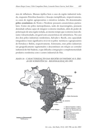 Mauro Borges Lemos, Clelio Campolina Diniz, Leonardo Pontes Guerra, Sueli Moro 689
Est. econ., São Paulo, 33(4): 665-700, out-dez 2003
área de influência. Manaus tipifica bem o caso da região industrial isola-
da, enquanto Petrolina-Juazeiro e Aracaju exemplificam, respectivamente,
os casos de regiões agropecuárias e extrativas isoladas. Os denominados
pólos econômicos do Norte e Nordeste possuem características particu-
lares. Como são pólos metropolitanos, sedes de macrorregiões, possuem
densidade urbana capaz de integrar o entorno imediato, além do poder de
polarização de uma região isolada, ao mesmo tempo que o entorno mais dis-
tante é desarticulado, em geral com características de subsistência. No caso
dos dois pólos industriais nordestinos, Salvador e Recife, esta capacidade
integradora é mais significativa vis-à-vis os pólos turísticos e agropecuários
de Fortaleza e Belém, respectivamente. Entretanto, estes pólos industriais
são geograficamente segmentados e descontínuos em relação ao corredor
industrial do Sul-Sudeste, o que dificulta a integração e complementaridade
produtiva nordestina com o centro industrial do País.
MAPA 16 - CARACTERIZAÇÃO DAS REGIÕES ECONÔMICAS E ÁRE-
AS DE SUBSISTÊNCIA - REGIONALIZAÇÃO 1991
 