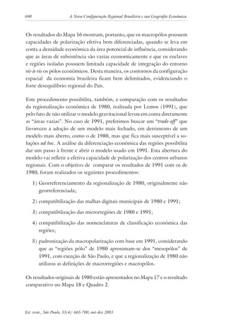 690 A Nova Configuração Regional Brasileira e sua Geografia Econômica
Est. econ., São Paulo, 33(4): 665-700, out-dez 2003
Os resultados do Mapa 16 mostram, portanto, que os macropólos possuem
capacidades de polarização efetiva bem diferenciadas, quando se leva em
conta a densidade econômica da área potencial de influência, considerando
que as áreas de subsistência são vazias economicamente e que os enclaves
e regiões isoladas possuem limitada capacidade de integração do entorno
vis-à-vis os pólos econômicos. Desta maneira, os contornos da configuração
espacial da economia brasileira ficam bem delimitados, evidenciando o
forte desequilíbrio regional do País.
Este procedimento possibilita, também, a comparação com os resultados
da regionalização econômica de 1980, realizada por Lemos (1991), que
pelo fato de não utilizar o modelo gravitacional levou em conta diretamente
as “áreas vazias”. No caso de 1991, preferimos buscar um “trade-off” que
favoreceu a adoção de um modelo mais fechado, em detrimento de um
modelo mais aberto, como o de 1980, mas que fica mais susceptível a so-
luções ad hoc. A análise da diferenciação econômica das regiões possibilita
dar um passo à frente e abrir o modelo usado em 1991. Esta abertura do
modelo vai refletir a efetiva capacidade de polarização dos centros urbanos
regionais. Com o objetivo de comparar os resultados de 1991 com os de
1980, foram realizados os seguintes procedimentos:
1) Georreferenciamento da regionalização de 1980, originalmente não
georreferenciada;
2) compatibilização das malhas digitais municipais de 1980 e 1991;
3) compatibilização das microrregiões de 1980 e 1991;
4) compatibilização das nomenclaturas de classificação econômica das
regiões;
5) padronização da macropolarização com base em 1991, considerando
que as “regiões pólo” de 1980 aproximam-se dos “mesopólos” de
1991, com exceção de São Paulo, e que a regionalização de 1980 não
utilizou as definições de macrorregiões e macropólos.
Os resultados originais de 1980 estão apresentados no Mapa 17 e o resultado
comparativo no Mapa 18 e Quadro 2.
 