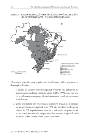 692 A Nova Configuração Regional Brasileira e sua Geografia Econômica
Est. econ., São Paulo, 33(4): 665-700, out-dez 2003
MAPA 18 - CARACTERIZAÇÃO DAS REGIÕES ECONÔMICAS E ÁRE-
AS DE SUBSISTÊNCIA - REGIONALIZAÇÃO 1980
Chamamos a atenção para as principais semelhanças e diferenças entre as
duas regionalizações:
1) o padrão do desenvolvimento regional brasileiro não parece ter ex-
perimentado mudança estrutural entre 1980 e 1991, uma vez que
os grandes contornos geográficos da economia brasileira continuam
semelhantes;
2) como a literatura tem evidenciado, as maiores mudanças estruturais
do desenvolvimento regional após 1970 vão acontecer ao longo da
década de 90, especialmente aquelas relacionadas ao processo de
reconcentração industrial, o que torna interessante a regionalização
relativa a 2000, com os novos dados censitários;
 