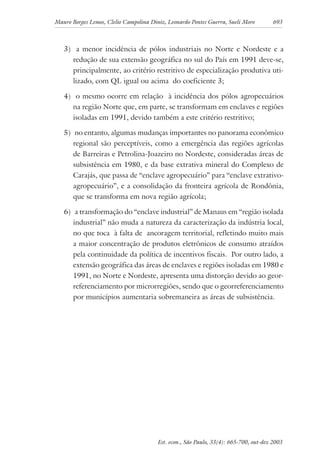 Mauro Borges Lemos, Clelio Campolina Diniz, Leonardo Pontes Guerra, Sueli Moro 693
Est. econ., São Paulo, 33(4): 665-700, out-dez 2003
3) a menor incidência de pólos industriais no Norte e Nordeste e a
redução de sua extensão geográfica no sul do País em 1991 deve-se,
principalmente, ao critério restritivo de especialização produtiva uti-
lizado, com QL igual ou acima do coeficiente 3;
4) o mesmo ocorre em relação à incidência dos pólos agropecuários
na região Norte que, em parte, se transformam em enclaves e regiões
isoladas em 1991, devido também a este critério restritivo;
5) no entanto, algumas mudanças importantes no panorama econômico
regional são perceptíveis, como a emergência das regiões agrícolas
de Barreiras e Petrolina-Joazeiro no Nordeste, consideradas áreas de
subsistência em 1980, e da base extrativa mineral do Complexo de
Carajás, que passa de “enclave agropecuário” para “enclave extrativo-
agropecuário”, e a consolidação da fronteira agrícola de Rondônia,
que se transforma em nova região agrícola;
6) a transformação do “enclave industrial” de Manaus em “região isolada
industrial” não muda a natureza da caracterização da indústria local,
no que toca à falta de ancoragem territorial, refletindo muito mais
a maior concentração de produtos eletrônicos de consumo atraídos
pela continuidade da política de incentivos fiscais. Por outro lado, a
extensão geográfica das áreas de enclaves e regiões isoladas em 1980 e
1991, no Norte e Nordeste, apresenta uma distorção devido ao geor-
referenciamento por microrregiões, sendo que o georreferenciamento
por municípios aumentaria sobremaneira as áreas de subsistência.
 