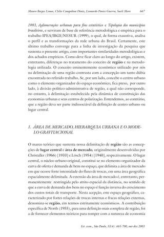 Mauro Borges Lemos, Clelio Campolina Diniz, Leonardo Pontes Guerra, Sueli Moro 667
Est. econ., São Paulo, 33(4): 665-700, out-dez 2003
1993, Aglomerações urbanas para fins estatístico e Tipologia dos municípios
brasileiros, e serviram de base de referência metodológica e empírica para o
trabalho IPEA/IBGE/NESUR (1999), o qual, de forma exaustiva, analisa
o perfil e as transformações da rede urbana do Brasil. Certamente, este
último trabalho converge para a linha de investigação da pesquisa que
sustenta o presente artigo, com importantes similaridades metodológicas e
dos achados empíricos. Como deve ficar claro ao longo do artigo, existem,
entretanto, diferenças no tratamento do conceito de região e na metodo-
logia utilizada. O conceito eminentemente econômico utilizado por nós
na delimitação de uma região contrasta com a concepção um tanto dúbia
encontrada no referido trabalho. Se, por um lado, concebe o centro urbano
como o elemento organizador do espaço econômico, fica preso, por outro
lado, à divisão político-administrativa de região, a qual não corresponde,
no entanto, à delimitação estabelecida pela dinâmica de constituição das
economias urbanas e seus centros de polarização. Entendemos, ao contrário,
que a região deva ser parte indissociável da definição de centro urbano ou
lugar central.
1. ÁREA DE MERCADO, HIERARQUIA URBANA E O MODE-
LO GRAVITACIONAL
O marco teórico que sustenta nossa delimitação de região são as concep-
ções de lugar central e área de mercado, originalmente desenvolvidas por
Christaller (1966) [1933] e Lösch (1954) [1940], respectivamente. O lugar
central, o núcleo urbano original, constitui-se no elemento organizador da
curva de oferta e demanda de bens no espaço, que delimita a área de mercado
em que ocorre forte intensidade do fluxo de trocas, em uma área geográfica
espacialmente delimitada. A extensão da área de mercado é, entretanto, per-
manentemente restringida pelo atrito espacial da distância, no sentido de
que a curva de demanda dos bens no espaço é função inversa do crescimento
dos custos totais de transporte. Nesta acepção, este espaço geográfico, ca-
racterizado por fortes relações de trocas internas e fracas relações externas,
denomina-se região, em termos estritamente econômicos. A contribuição
específica de North (1955), para uma definição mais completa de região, foi
a de fornecer elementos teóricos para romper com a natureza de economia
 