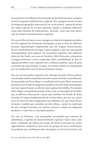 698 A Nova Configuração Regional Brasileira e sua Geografia Econômica
Est. econ., São Paulo, 33(4): 665-700, out-dez 2003
áreas próximas de influência direta do pólo de São Paulo possuem vantagens
de forte integração industrial intra-regional. Tais vantagens são decorrentes
da integração geográfica intersetorial e da escala urbana, capazes de ofertar
um amplo espectro de serviços superiores ligados à produção industrial,
como infra-estrutura de conhecimento, havendo, neste caso, uma efetiva
rede de cidades economicamente integradas.
No caso do Rio de Janeiro, essas vantagens reveladas de integração produtiva
do todo regional são fortemente restringidas, já que as áreas de influência
possuem especializações fragmentadas que não surgem, historicamente,
de um transbordamento do lugar central original, o que traz uma grande
heterogeneidade intra-regional. Os macropólos regionais com influência
direta de São Paulo, nos casos de Curitiba e Belo Horizonte, comportam
vantagens potenciais a serem exploradas, dada a possibilidade de uma in-
tegração produtiva inter-regional com a indústria paulista, capaz de gerar
economias de especialização, as quais, no entanto, podem ser prejudicadas
por um insuficiente nível de desenvolvimento urbano.
No caso de macropólos regionais mais distantes do pólo primaz paulista,
suas posições relativas dependem de como estejam inseridos nacionalmente.
Os macropólos de Porto Alegre e o multipólo do Centro-Oeste certamente
possuem nível elevado de integração produtiva com São Paulo, participando,
com suas especializações, da divisão inter-regional do trabalho. No entanto,
Porto Alegre está perdendo posição relativa ante ao macropólo de Curitiba,
que já influencia diretamente a parte mais dinâmica do Estado de Santa
Catarina. O espaço multipolarizado do Centro-Oeste, por sua vez, parece
estar no início de uma configuração mais definitiva de suas forças de po-
larização, à medida que consolida sua rede urbana, a partir da exploração
de suas vantagens baseadas em recursos naturais e amplia sua integração
produtiva e comercial ao macropólo paulista.
No caso do Nordeste, com macropólos constituídos por entornos de
subsistência, a questão do desenvolvimento regional e local é mais com-
plexa e demanda um esforço de criação de fatores locacionais de caráter
regionalmente competitivo, bem como de geração de novas combinações
da produção que estabeleçam uma ancoragem ou lock in locacional, com
 