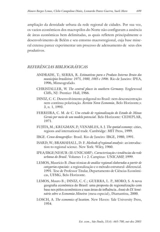 Mauro Borges Lemos, Clelio Campolina Diniz, Leonardo Pontes Guerra, Sueli Moro 699
Est. econ., São Paulo, 33(4): 665-700, out-dez 2003
ampliação da densidade urbana da rede regional de cidades. Por sua vez,
os vazios econômicos dos macropólos do Norte não configuram a ausência
de áreas econômicas bem delimitadas, as quais refletem principalmente o
desenvolvimento de Belém e seu entorno macrorregional, cuja base mine-
ral extensa parece experimentar um processo de adensamento de seus elos
produtivos.
REFERÊNCIAS BIBLIOGRÁFICAS
ANDRADE, T.; SERRA, R. Estimativas para o Produto Interno Bruto dos
municípios brasileiros: 1975, 1980, 1985 e 1996. Rio de Janeiro: IPEA,
1996, Mimeografado.
CHRISTALLER, W. The central places in southern Germany. Englewood
Cliffs, NJ: Prentice- Hall, 1966.
DINIZ, C. C. Desenvolvimento poligonal no Brasil: nem desconcentração
nem contínua polarização. Revista Nova Economia, Belo Horizonte,v.
3, n. 1, 1993.
FERREIRA, C. M. de C. Um estudo de regionalização do Estado de Minas
Gerais por meio de um modelo potencial. Belo Horizonte: CEDEPLAR,
1971.
FUJITA, M.; KRUGMAN, P.; VENABLES, A. J. The spatial economy: cities,
regions and international trade. Cambridge: MIT Press, 1999.
IBGE. Censo demográfico: Brasil. Rio de Janeiro: IBGE, 1980, 1991.
ISARD, W.; BRAMAHALL, D. F. Methods of regional analysis: an introduc-
tion to regional science. New York: Wiley, 1960.
IPEA/IBGE/NESUR (IE-UNICAMP). Caracterização e tendências da rede
urbana do Brasil. Volumes 1 e 2. Campinas: UNICAMP, 1999.
LEMOS, Maurício B. Duas técnicas de análise regional elaboradas a partir de
categorias espaciais: a regionalização e o método estrutural- diferencial.
1991. Tese de Professor Titular, Departamento de Ciências Econômi-
cas, UFMG, Belo Horizonte.
LEMOS, Mauro B.; DINIZ, C. C.; GUERRA, L. P., MORO, S. A nova
geograﬁa econômica do Brasil: uma proposta de regionalização com
base nos pólos econômicos e suas áreas de inﬂuência. Anais do IX Semi-
nário sobre a Economia Mineira (mesa especial), Diamantina, 2000.
LOSCH, A. The economics of location. New Haven: Yale University Press,
1954.
 