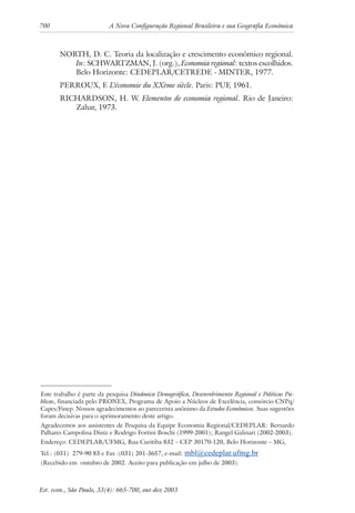 700 A Nova Configuração Regional Brasileira e sua Geografia Econômica
Est. econ., São Paulo, 33(4): 665-700, out-dez 2003
NORTH, D. C. Teoria da localização e crescimento econômico regional.
In: SCHWARTZMAN, J. (org.), Economia regional: textos escolhidos.
Belo Horizonte: CEDEPLAR/CETREDE - MINTER, 1977.
PERROUX, F. L’économie du XXème siècle. Paris: PUF, 1961.
RICHARDSON, H. W. Elementos de economia regional. Rio de Janeiro:
Zahar, 1973.
Este trabalho é parte da pesquisa Dinâmica Demográfica, Desenvolvimento Regional e Políticas Pú-
blicas, financiada pelo PRONEX, Programa de Apoio a Núcleos de Excelência, consórcio CNPq/
Capes/Finep. Nossos agradecimentos ao parecerista anônimo da Estudos Econômicos. Suas sugestões
foram decisivas para o aprimoramento deste artigo.
Agradecemos aos assistentes de Pesquisa da Equipe Economia Regional/CEDEPLAR: Bernardo
Palhares Campolina Diniz e Rodrigo Fortini Boschi (1999-2001); Rangel Galinari (2002-2003).
Endereço: CEDEPLAR/UFMG, Rua Curitiba 832 – CEP 30170-120, Belo Horizonte – MG,
Tel.: (031) 279-90 83 e Fax :(031) 201-3657, e-mail: mbl@cedeplar.ufmg.br
(Recebido em outubro de 2002. Aceito para publicação em julho de 2003).
 