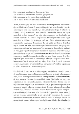 Mauro Borges Lemos, Clelio Campolina Diniz, Leonardo Pontes Guerra, Sueli Moro 671
Est. econ., São Paulo, 33(4): 665-700, out-dez 2003
Ms = massa de rendimentos do setor serviços
Ma = massa de rendimentos do setor agropecuário
Mi = massa de rendimentos do setor industrial
Mn = massa de rendimentos não classificada.
Assim, It indica, por um lado, a capacidade de carregamento do conjunto
das atividades econômicas de uma região pelos serviços ofertados especifi-
camente por uma dada localidade, o pólo. Na terminologia de Christaller
(1966) [1933], trata-se de “bens centrais”, produzidos apenas no “lugar
central de ordem superior”, ou seja, não produzidos nas localidades de
“ordem inferior”. A idéia de “capacidade de carregamento” deste lugar
central seria medido por sua capacidade de ofertar serviços necessários
para atender à demanda do conjunto das atividades produtivas de toda a
região. Assim, um pólo com maior capacidade de oferta de serviços possui
maior capacidade de “carregamento” ou sustentação da produção regional
de bens, quer sejam bens agrícolas, minerais ou industriais. Por outro lado, o
It é um índice da capacidade de transbordamento da oferta desses serviços
para outras localidades, que são atraídas por esse “lugar central de ordem
superior” para o consumo de seus serviços. Ou seja, a “capacidade de trans-
bordamento” mede a capacidade da oferta de serviços de atrair demanda
no espaço, enquanto a “capacidade de carregamento” mede a capacidade
da oferta de sustentar a demanda regional.
O cálculo de It para todas as microrregiões possibilita o estabelecimento
de uma hierarquia funcional inter-regional, baseada na escala urbana dessas
áreas, dada pela dupla capacidade de carregamento e transbordamento
de seus serviços. No caso de uma cidade como São Paulo, por exemplo,
especializada em serviços financeiros, o transbordamento de seus serviços
especializados atinge todo o território nacional, já que não são reproduzíveis
em outros centros urbanos, em decorrência da escala mínima eficiente. Por
outro lado, a hierarquia resultante indicou distorções em regiões com pou-
cas atividades produtoras de bens (industriais e agrícolas), o que resultou
em um pequeno denominador e um elevado It, resultantes dos serviços
tipicamente residenciais de ordem inferior, como os serviços básicos de
educação, de saúde e alimentares. Isto é típico de cidades dormitórios ou
 