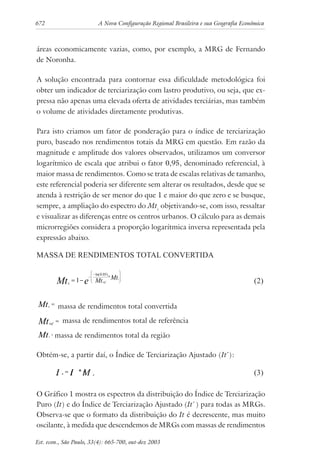 672 A Nova Configuração Regional Brasileira e sua Geografia Econômica
Est. econ., São Paulo, 33(4): 665-700, out-dez 2003
áreas economicamente vazias, como, por exemplo, a MRG de Fernando
de Noronha.
A solução encontrada para contornar essa dificuldade metodológica foi
obter um indicador de terciarização com lastro produtivo, ou seja, que ex-
pressa não apenas uma elevada oferta de atividades terciárias, mas também
o volume de atividades diretamente produtivas.
Para isto criamos um fator de ponderação para o índice de terciarização
puro, baseado nos rendimentos totais da MRG em questão. Em razão da
magnitude e amplitude dos valores observados, utilizamos um conversor
logarítmico de escala que atribui o fator 0,95, denominado referencial, à
maior massa de rendimentos. Como se trata de escalas relativas de tamanho,
este referencial poderia ser diferente sem alterar os resultados, desde que se
atenda à restrição de ser menor do que 1 e maior do que zero e se busque,
sempre, a ampliação do espectro do Mtc
objetivando-se, com isso, ressaltar
e visualizar as diferenças entre os centros urbanos. O cálculo para as demais
microrregiões considera a proporção logarítmica inversa representada pela
expressão abaixo.
MASSA DE RENDIMENTOS TOTAL CONVERTIDA
cMt e ref
i
Mt Mt= −
−
−







1
0 05ln( . )
*
(2)
cMt =
massa de rendimentos total convertida
refMt = massa de rendimentos total de referência
iMt =massa de rendimentos total da região
Obtém-se, a partir daí, o Índice de Terciarização Ajustado (It*
):
MtItIt c
**
= (3)
O Gráfico 1 mostra os espectros da distribuição do Índice de Terciarização
Puro (It) e do Índice de Terciarização Ajustado (It*
) para todas as MRGs.
Observa-se que o formato da distribuição do It é decrescente, mas muito
oscilante, à medida que descendemos de MRGs com massas de rendimentos
 