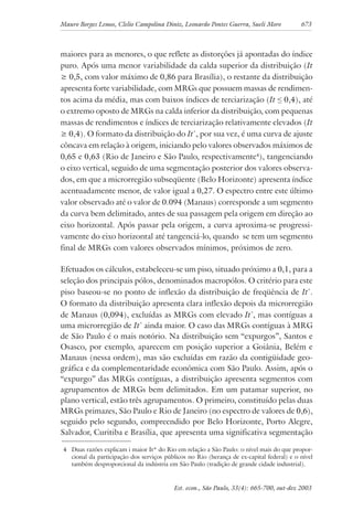 Mauro Borges Lemos, Clelio Campolina Diniz, Leonardo Pontes Guerra, Sueli Moro 673
Est. econ., São Paulo, 33(4): 665-700, out-dez 2003
maiores para as menores, o que reflete as distorções já apontadas do índice
puro. Após uma menor variabilidade da calda superior da distribuição (It
≥ 0,5, com valor máximo de 0,86 para Brasília), o restante da distribuição
apresenta forte variabilidade, com MRGs que possuem massas de rendimen-
tos acima da média, mas com baixos índices de terciarização (It ≤ 0,4), até
o extremo oposto de MRGs na calda inferior da distribuição, com pequenas
massas de rendimentos e índices de terciarização relativamente elevados (It
≥ 0,4). O formato da distribuição do It*
, por sua vez, é uma curva de ajuste
côncava em relação à origem, iniciando pelo valores observados máximos de
0,65 e 0,63 (Rio de Janeiro e São Paulo, respectivamente4
), tangenciando
o eixo vertical, seguido de uma segmentação posterior dos valores observa-
dos, em que a microrregião subseqüente (Belo Horizonte) apresenta índice
acentuadamente menor, de valor igual a 0,27. O espectro entre este último
valor observado até o valor de 0.094 (Manaus) corresponde a um segmento
da curva bem delimitado, antes de sua passagem pela origem em direção ao
eixo horizontal. Após passar pela origem, a curva aproxima-se progressi-
vamente do eixo horizontal até tangenciá-lo, quando se tem um segmento
final de MRGs com valores observados mínimos, próximos de zero.
Efetuados os cálculos, estabeleceu-se um piso, situado próximo a 0,1, para a
seleção dos principais pólos, denominados macropólos. O critério para este
piso baseou-se no ponto de inflexão da distribuição de freqüência de It*
.
O formato da distribuição apresenta clara inflexão depois da microrregião
de Manaus (0,094), excluídas as MRGs com elevado It*
, mas contíguas a
uma microrregião de It*
ainda maior. O caso das MRGs contíguas à MRG
de São Paulo é o mais notório. Na distribuição sem “expurgos”, Santos e
Osasco, por exemplo, aparecem em posição superior a Goiânia, Belém e
Manaus (nessa ordem), mas são excluídas em razão da contigüidade geo-
gráfica e da complementaridade econômica com São Paulo. Assim, após o
“expurgo” das MRGs contíguas, a distribuição apresenta segmentos com
agrupamentos de MRGs bem delimitados. Em um patamar superior, no
plano vertical, estão três agrupamentos. O primeiro, constituído pelas duas
MRGs primazes, São Paulo e Rio de Janeiro (no espectro de valores de 0,6),
seguido pelo segundo, compreendido por Belo Horizonte, Porto Alegre,
Salvador, Curitiba e Brasília, que apresenta uma significativa segmentação
4 Duas razões explicam i maior It* do Rio em relação a São Paulo: o nível mais do que propor-
cional da participação dos serviços públicos no Rio (herança de ex-capital federal) e o nível
também desproporcional da indústria em São Paulo (tradição de grande cidade industrial).
 