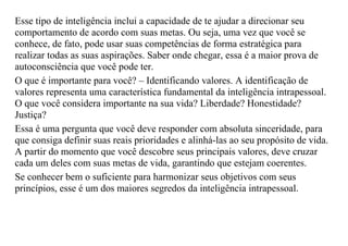 Esse tipo de inteligência inclui a capacidade de te ajudar a direcionar seu
comportamento de acordo com suas metas. Ou seja, uma vez que você se
conhece, de fato, pode usar suas competências de forma estratégica para
realizar todas as suas aspirações. Saber onde chegar, essa é a maior prova de
autoconsciência que você pode ter.
O que é importante para você? – Identificando valores. A identificação de
valores representa uma característica fundamental da inteligência intrapessoal.
O que você considera importante na sua vida? Liberdade? Honestidade?
Justiça?
Essa é uma pergunta que você deve responder com absoluta sinceridade, para
que consiga definir suas reais prioridades e alinhá-las ao seu propósito de vida.
A partir do momento que você descobre seus principais valores, deve cruzar
cada um deles com suas metas de vida, garantindo que estejam coerentes.
Se conhecer bem o suficiente para harmonizar seus objetivos com seus
princípios, esse é um dos maiores segredos da inteligência intrapessoal.
 