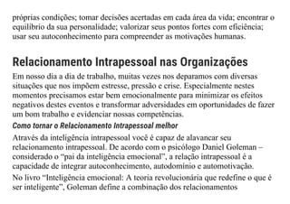 próprias condições; tomar decisões acertadas em cada área da vida; encontrar o
equilíbrio da sua personalidade; valorizar seus pontos fortes com eficiência;
usar seu autoconhecimento para compreender as motivações humanas.
Relacionamento Intrapessoal nas Organizações
Em nosso dia a dia de trabalho, muitas vezes nos deparamos com diversas
situações que nos impõem estresse, pressão e crise. Especialmente nestes
momentos precisamos estar bem emocionalmente para minimizar os efeitos
negativos destes eventos e transformar adversidades em oportunidades de fazer
um bom trabalho e evidenciar nossas competências.
Como tornar o Relacionamento Intrapessoal melhor
Através da inteligência intrapessoal você é capaz de alavancar seu
relacionamento intrapessoal. De acordo com o psicólogo Daniel Goleman –
considerado o “pai da inteligência emocional”, a relação intrapessoal é a
capacidade de integrar autoconhecimento, autodomínio e automotivação.
No livro “Inteligência emocional: A teoria revolucionária que redefine o que é
ser inteligente”, Goleman define a combinação dos relacionamentos
 