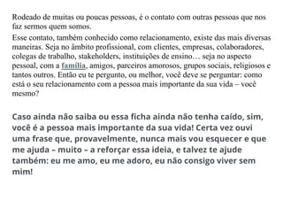 Rodeado de muitas ou poucas pessoas, é o contato com outras pessoas que nos
faz sermos quem somos.
Esse contato, também conhecido como relacionamento, existe das mais diversas
maneiras. Seja no âmbito profissional, com clientes, empresas, colaboradores,
colegas de trabalho, stakeholders, instituições de ensino… seja no aspecto
pessoal, com a família, amigos, parceiros amorosos, grupos sociais, religiosos e
tantos outros. Então eu te pergunto, ou melhor, você deve se perguntar: como
está o seu relacionamento com a pessoa mais importante da sua vida – você
mesmo?
Caso ainda não saiba ou essa ficha ainda não tenha caído, sim,
você é a pessoa mais importante da sua vida! Certa vez ouvi
uma frase que, provavelmente, nunca mais vou esquecer e que
me ajuda – muito – a reforçar essa ideia, e talvez te ajude
também: eu me amo, eu me adoro, eu não consigo viver sem
mim!
 