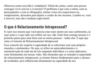 Observou como essa fala é verdadeira? Afinal de contas, como uma pessoa
consegue viver sem ter a si mesma? O problema é que com a rotina, com as
preocupações e com as obrigações, muitas vezes nos esquecemos ou,
simplesmente, deixamos para depois o cuidar de nós mesmos. Lembre-se, você
é incrível, mas não é nenhum super-herói.
O que é Relacionamento Intrapessoal?
E é por isso mesmo que você precisa estar mais atento aos seus sentimentos, às
suas ações e o que tudo isso reflete em sua vida. Estar bem consigo mesmo é o
primeiro passo para estar bem com as outras pessoas – todas elas. É aqui que
entra o Conceito de Relacionamento Intrapessoal.
Esse conceito diz respeito à capacidade de se relacionar com suas próprias
emoções e sentimentos. Ou seja, se refere ao autoconhecimento e a
automotivação de cada um de nós enquanto indivíduos e a como aplicamos
estas ferramentas em nossas vidas. São elementos que se somados à capacidade
de relacionamento intrapessoal, se tornam fatores fundamentais para o alcance
de resultados, pois influenciam diretamente na capacidade de nos
 