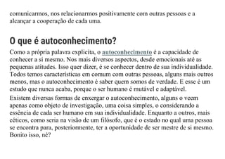 comunicarmos, nos relacionarmos positivamente com outras pessoas e a
alcançar a cooperação de cada uma.
O que é autoconhecimento?
Como a própria palavra explicita, o autoconhecimento é a capacidade de
conhecer a si mesmo. Nos mais diversos aspectos, desde emocionais até as
pequenas atitudes. Isso quer dizer, é se conhecer dentro de sua individualidade.
Todos temos características em comum com outras pessoas, alguns mais outros
menos, mas o autoconhecimento é saber quem somos de verdade. E esse é um
estudo que nunca acaba, porque o ser humano é mutável e adaptável.
Existem diversas formas de enxergar o autoconhecimento, alguns o veem
apenas como objeto de investigação, uma coisa simples, o considerando a
essência de cada ser humano em sua individualidade. Enquanto a outros, mais
céticos, como seria na visão de um filósofo, que é o estado no qual uma pessoa
se encontra para, posteriormente, ter a oportunidade de ser mestre de si mesmo.
Bonito isso, né?
 