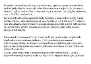 Levando em consideração esse ponto de vista, a pessoa que se conhece bem
melhor pode usar esta maestria sobre si mesmo com o objetivo de ser um ser
humano melhor no trabalho, na vida social, nos estudos, nas relações amorosas,
com a família e muito mais.
Por exemplo, de acordo com o filósofo Sócrates, o autoconhecimento é uma
tarefa contínua, sabe aquela famosa frase “conhece-te a ti mesmo”? É dele. E,
para ele, devemos sempre fazer o uso da autoanálise. Será a partir dela que não
nos deixaremos sermos enganados sobre nós mesmos, nem sobre nossos
desejos e aspirações.
Enquanto de acordo com Freud, é através de um estudo mais complexo do
cérebro humano, quando estudamos e nos aprofundamos em nosso
subconsciente através de terapias psicanalíticas satisfatórias, que estaremos
aptos a interpretar quais são as reais motivações humanos, ter um verdadeiro
autoconhecimento.
Assim, saber mais sobre si mesmo é uma maneira de entender o que é o
autoconhecimento e aplicá-lo em sua vida. Isso vai poder fazer com que você
 