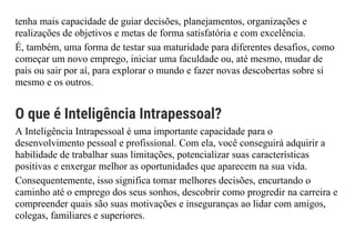 tenha mais capacidade de guiar decisões, planejamentos, organizações e
realizações de objetivos e metas de forma satisfatória e com excelência.
É, também, uma forma de testar sua maturidade para diferentes desafios, como
começar um novo emprego, iniciar uma faculdade ou, até mesmo, mudar de
país ou sair por aí, para explorar o mundo e fazer novas descobertas sobre si
mesmo e os outros.
O que é Inteligência Intrapessoal?
A Inteligência Intrapessoal é uma importante capacidade para o
desenvolvimento pessoal e profissional. Com ela, você conseguirá adquirir a
habilidade de trabalhar suas limitações, potencializar suas características
positivas e enxergar melhor as oportunidades que aparecem na sua vida.
Consequentemente, isso significa tomar melhores decisões, encurtando o
caminho até o emprego dos seus sonhos, descobrir como progredir na carreira e
compreender quais são suas motivações e inseguranças ao lidar com amigos,
colegas, familiares e superiores.
 