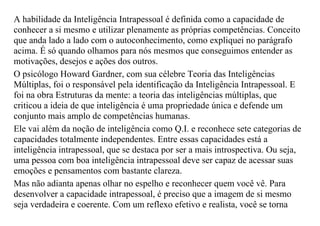 A habilidade da Inteligência Intrapessoal é definida como a capacidade de
conhecer a si mesmo e utilizar plenamente as próprias competências. Conceito
que anda lado a lado com o autoconhecimento, como expliquei no parágrafo
acima. É só quando olhamos para nós mesmos que conseguimos entender as
motivações, desejos e ações dos outros.
O psicólogo Howard Gardner, com sua célebre Teoria das Inteligências
Múltiplas, foi o responsável pela identificação da Inteligência Intrapessoal. E
foi na obra Estruturas da mente: a teoria das inteligências múltiplas, que
criticou a ideia de que inteligência é uma propriedade única e defende um
conjunto mais amplo de competências humanas.
Ele vai além da noção de inteligência como Q.I. e reconhece sete categorias de
capacidades totalmente independentes. Entre essas capacidades está a
inteligência intrapessoal, que se destaca por ser a mais introspectiva. Ou seja,
uma pessoa com boa inteligência intrapessoal deve ser capaz de acessar suas
emoções e pensamentos com bastante clareza.
Mas não adianta apenas olhar no espelho e reconhecer quem você vê. Para
desenvolver a capacidade intrapessoal, é preciso que a imagem de si mesmo
seja verdadeira e coerente. Com um reflexo efetivo e realista, você se torna
 