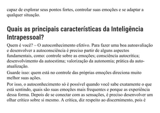 capaz de explorar seus pontos fortes, controlar suas emoções e se adaptar a
qualquer situação.
Quais as principais características da Inteligência
Intrapessoal?
Quem é você? – O autoconhecimento efetivo. Para fazer uma boa autoavaliação
e desenvolver a autoconsciência é preciso partir de alguns aspectos
fundamentais, como: controle sobre as emoções; consciência autocrítica;
desenvolvimento da autoestima; valorização da autonomia; prática da auto-
atualização.
Guarde isso: quem está no controle das próprias emoções direciona muito
melhor suas ações.
Por isso, o autoconhecimento só é possível quando você sabe exatamente o que
está sentindo, quais são suas emoções mais frequentes e porque as experiência
dessa forma. Depois de se conectar com as sensações, é preciso desenvolver um
olhar crítico sobre si mesmo. A crítica, diz respeito ao discernimento, pois é
 