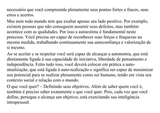 necessário que você compreenda plenamente seus pontos fortes e fracos, seus
erros e acertos.
Mas nem todo mundo tem que exaltar apenas seu lado positivo. Por exemplo,
existem pessoas que não conseguem assumir seus defeitos, mas também
acontece com as qualidades. Por isso a autoestima é fundamental neste
processo. Você precisa ser capaz de reconhecer suas forças e fraquezas na
mesma medida, trabalhando continuamente sua autoconfiança e valorização de
si mesmo.
Ao se aceitar e se respeitar você será capaz de alcançar a autonomia, que está
diretamente ligada à sua capacidade de iniciativa, liberdade de pensamento e
independência. Feito tudo isso, você deverá colocar em prática a auto-
atualização, que está ligada à auto-realização e significa ser capaz de maximizar
seu potencial para se realizar plenamente como ser humano, tendo em vista seu
contexto social e relação com o mundo.
O que você quer? – Definindo seus objetivos. Além de saber quem você é,
também é preciso saber exatamente o que você quer. Pois, cada vez que você
define, persegue e alcança um objetivo, está exercitando sua inteligência
intrapessoal.
 