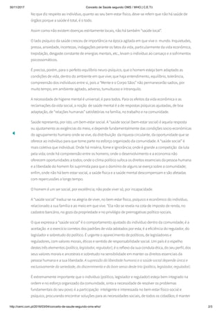 30/11/2017 Conceito de Saúde segundo OMS / WHO | C.E.T.I.
http://cemi.com.pt/2016/03/04/conceito-de-saude-segundo-oms-who/ 2/3
No que diz respeito ao indivíduo, quanto ao seu bem-estar físico, deve-se referir que não há saúde de
órgãos porque a saúde é total, é o todo.
Assim como não existem doenças estritamente locais, não há também “saúde local”.
O lado psíquico da saúde cresceu de importância na época agitada em que vive o  mundo. Inquietudes,
pressa, ansiedade, incertezas, indagações perante os fatos da vida, particularmente da vida econômica,
trepidação, desgaste constante de energias mentais, etc., levam o indivíduo ao cansaço e a sofrimentos
psicossomáticos.
É preciso, porém, para o perfeito equilíbrio neuro-psíquico, que o homem esteja bem adaptado as
condições de vida, dentro do ambiente em que vive; que haja entendimento, equilíbrio, tolerância,
compreensão dos indivíduos entre si, pois a “Mente e o Corpo Sãos” não permanecerão sadios, por
muito tempo, em ambiente agitado, adverso, tumultuoso e intranquilo.
A necessidade de higiene mental é universal; é para todos. Para os efeitos da vida econômica e as
reclamações da vida social, a noção  de saúde mental é a de respostas psíquicas ajustadas, de boa
adaptação, de “relações humanas” satisfatórias na família, no trabalho e na comunidade.
Saúde representa, por isto, um bem-estar social. A “saúde social (bem-estar social) é aquela resposta
ou ajustamento as exigências do meio, e depende fundamentalmente das condições socio-económicas
do agrupamento humano onde se vive, da distribuição  da riqueza circulante, da oportunidade que se
oferece ao indivíduo para que tome parte no esforço organizado da comunidade. A “saúde social” é
mais coletiva que individual. Onde há miséria, fome e ignorância; onde é grande a competição  da luta
pela vida; onde há compreensão entre os homens; onde o desenvolvimento e a economia não
oferecem oportunidades a todos; onde o clima político sufoca os direitos essenciais da pessoa humana
e a liberdade do homem foi suprimida para que o domínio de alguns se exerça sobre a comunidade;
enfim, onde não há bem-estar social, a saúde física e a saúde mental descompensam e são afetadas
com repercussões a longo tempo.
O homem é um ser social, por excelência; não pode viver só, por incapacidade.
A “saúde social” traduz-se na alegria de viver, no bem-estar físico, psíquico e econômico do indivíduo,
relacionado a sua família e ao meio em que vive. “Ela não se revela na cota de imposto de renda, no
cadastro bancário, no gozo da propriedade e no privilégio de prerrogativas político-sociais.
O que expressa a “saúde social” é o comportamento ajustado do indivíduo dentro da comunidade; é a
aceitação  e o exercício corretos dos padrões de vida adotados por esta; é a eficiência do regulador, do
legislador e sobretudo do político. É urgente o aparecimento de políticos, de legisladores e
reguladores, com valores morais, éticos e sentido de responsabilidade social. Um país é o espelho
destes três elementos (político, legislador, regulador), é o reflexo da sua conduta ética, do seu perfil, dos
seus valores morais e ancestrais e sobretudo na sensibilidade em manter os direitos essenciais da
pessoa humana e a sua liberdade. A supressão da liberdade humana e a saúde social depende única e
exclusivamente da seriedade, do discernimento e do bom senso deste trio (político, legislador, regulador).
É extremamente importante que o indivíduo (político, legislador e regulador) esteja bem integrado na
ordem e no esforço organizado da comunidade, sinta a necessidade de resolver os problemas
fundamentais do seu povo; é a participação  inteligente e interessada no bem-estar físico-social e
psíquico, procurando encontrar soluções para as necessidades sociais, de todos os cidadãos; é manter
 