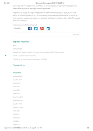 30/11/2017 Conceito de Saúde segundo OMS / WHO | C.E.T.I.
http://cemi.com.pt/2016/03/04/conceito-de-saude-segundo-oms-who/ 3/3
Partilhe!
boas relações humanas; é ser livre; é ser feliz; é ser consciente de suas responsabilidades; é sentir a
necessidade de governar bem, legislar bem e regular bem.
Em pleno Séc. XXI, de uma noção antiga de saúde, estática e formal, chega-se, agora, a uma outra
noção  de saúde – dinâmico-social e socio-económica -como resposta do indivíduo as condições do
meio onde vive, resposta esta que deve ser analisada sob três planos ou dimensões: saúde física, saúde
mental e saúde social.
Fonte inspiradora: Medicina Tropical
Tópicos recentes
Aviso
COMUNICADO
Validade da Cédula Provisória no âmbito das Terapêuticas não Convencionais
CPTNC – Cédulas Profissionais TNC
“Resolução da Assembleia da República n.º 85/2017
Comentários
Arquivos
Novembro 2017
Outubro 2017
Junho 2017
Maio 2017
Março 2017
Janeiro 2017
Dezembro 2016
Novembro 2016
Outubro 2016
Setembro 2016
Maio 2016
Abril 2016
Março 2016
Abril 2014
Março 2014
Procurar
 